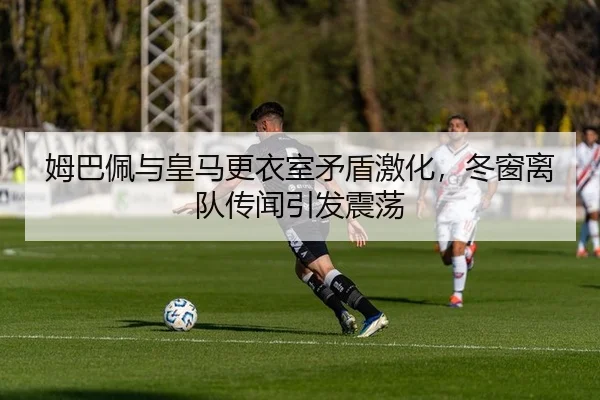姆巴佩与皇马更衣室矛盾激化，冬窗离队传闻引发震荡